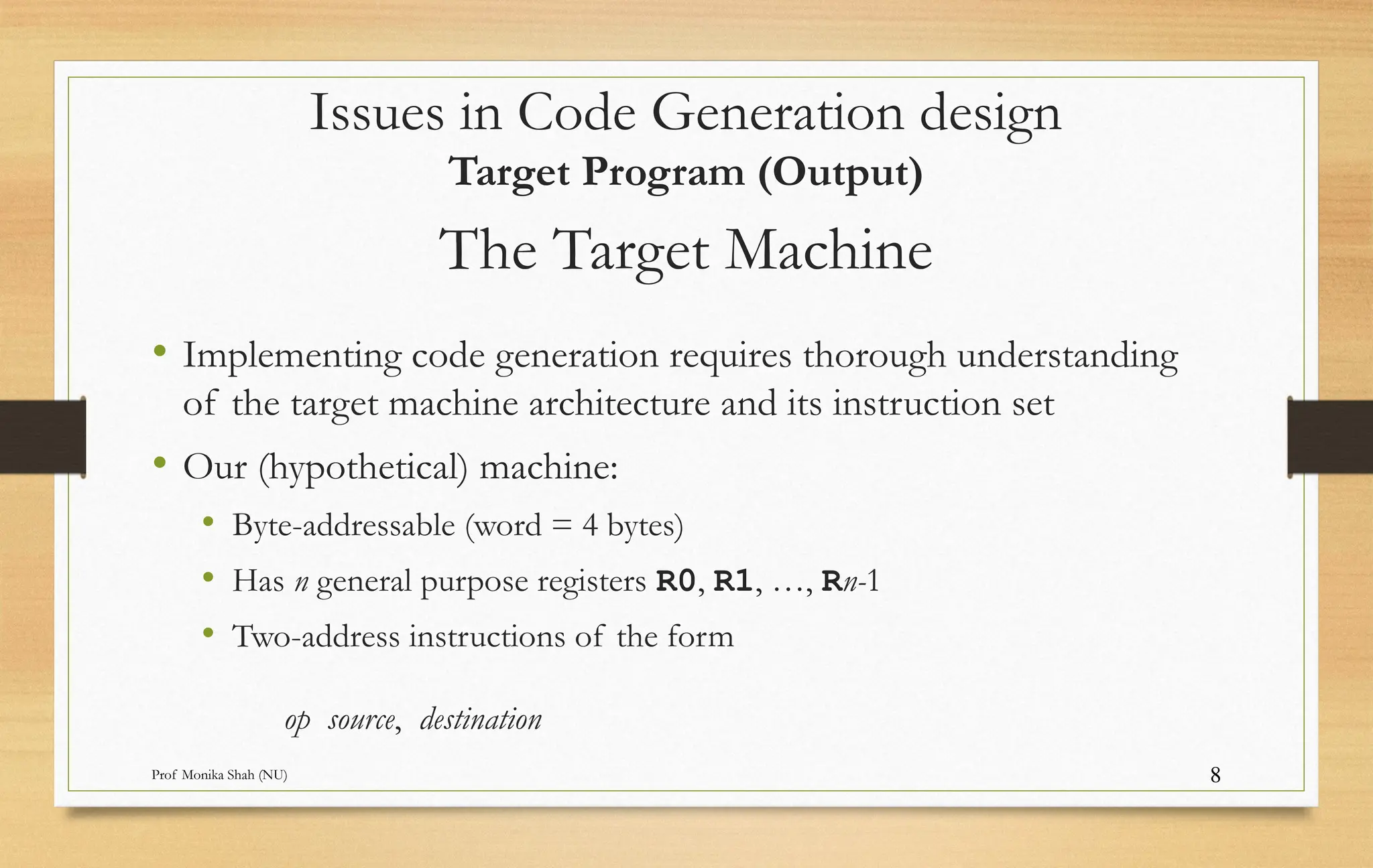 Prof Monika Shah (NU) 8
The Target Machine
• Implementing code generation requires thorough understanding
of the target machine architecture and its instruction set
• Our (hypothetical) machine:
• Byte-addressable (word = 4 bytes)
• Has n general purpose registers R0, R1, …, Rn-1
• Two-address instructions of the form
op source, destination
Issues in Code Generation design
Target Program (Output)
 