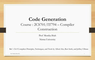 Prof Monika Shah (NU) 1
Code Generation
Course : 2CS701/IT794 – Compiler
Construction
Prof Monika Shah
Nirma University
Ref : Ch.9 Compilers Principles, Techniques, and Tools by Alfred Aho, Ravi Sethi, and Jeffrey Ullman
 
