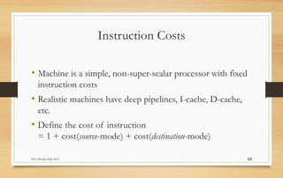 Prof Monika Shah (NU) 10
Instruction Costs
• Machine is a simple, non-super-scalar processor with fixed
instruction costs
• Realistic machines have deep pipelines, I-cache, D-cache,
etc.
• Define the cost of instruction
= 1 + cost(source-mode) + cost(destination-mode)
 