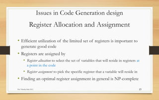 Prof Monika Shah (NU) 15
Register Allocation and Assignment
• Efficient utilization of the limited set of registers is important to
generate good code
• Registers are assigned by
• Register allocation to select the set of variables that will reside in registers at
a point in the code
• Register assignment to pick the specific register that a variable will reside in
• Finding an optimal register assignment in general is NP-complete
Issues in Code Generation design
 