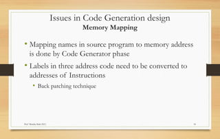 Prof Monika Shah (NU) 18
• Mapping names in source program to memory address
is done by Code Generator phase
• Labels in three address code need to be converted to
addresses of Instructions
• Back patching technique
Issues in Code Generation design
Memory Mapping
 