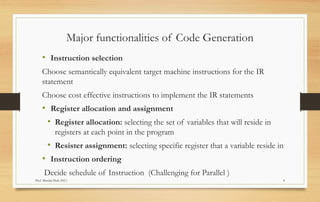 Prof Monika Shah (NU) 4
Major functionalities of Code Generation
• Instruction selection
Choose semantically equivalent target machine instructions for the IR
statement
Choose cost effective instructions to implement the IR statements
• Register allocation and assignment
• Register allocation: selecting the set of variables that will reside in
registers at each point in the program
• Resister assignment: selecting specific register that a variable reside in
• Instruction ordering
Decide schedule of Instruction (Challenging for Parallel )
 