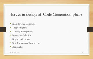 Prof Monika Shah (NU) 5
Issues in design of Code Generation phase
• Input to Code Generator
• Target Program
• Memory Management
• Instruction Selection
• Register Allocation
• Schedule order of Instructions
• Approaches
 