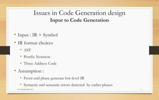 Prof Monika Shah (NU) 6
Issues in Code Generation design
Input to Code Generation
• Input : IR + Symbol
• IR format choices
• AST
• Postfix Notation
• Three Address Code
• Assumption :
• Front end phase generate low-level IR
• Syntactic and semantic errors detected by earlier phases
 