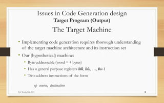 Prof Monika Shah (NU) 8
The Target Machine
• Implementing code generation requires thorough understanding
of the target machine architecture and its instruction set
• Our (hypothetical) machine:
• Byte-addressable (word = 4 bytes)
• Has n general purpose registers R0, R1, …, Rn-1
• Two-address instructions of the form
op source, destination
Issues in Code Generation design
Target Program (Output)
 