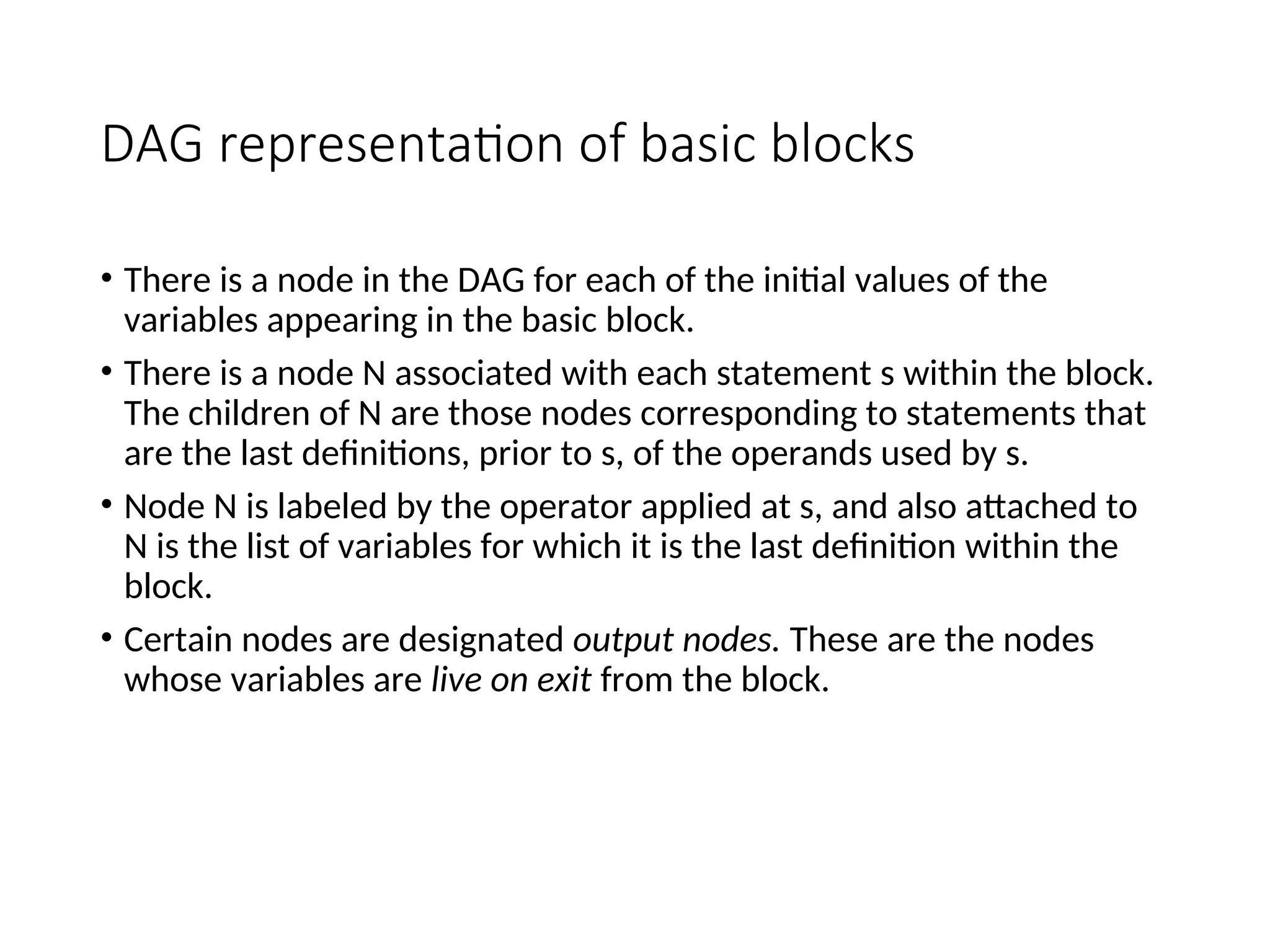 DAG representation of basic blocks
• There is a node in the DAG for each of the initial values of the
variables appearing in the basic block.
• There is a node N associated with each statement s within the block.
The children of N are those nodes corresponding to statements that
are the last definitions, prior to s, of the operands used by s.
• Node N is labeled by the operator applied at s, and also attached to
N is the list of variables for which it is the last definition within the
block.
• Certain nodes are designated output nodes. These are the nodes
whose variables are live on exit from the block.
 