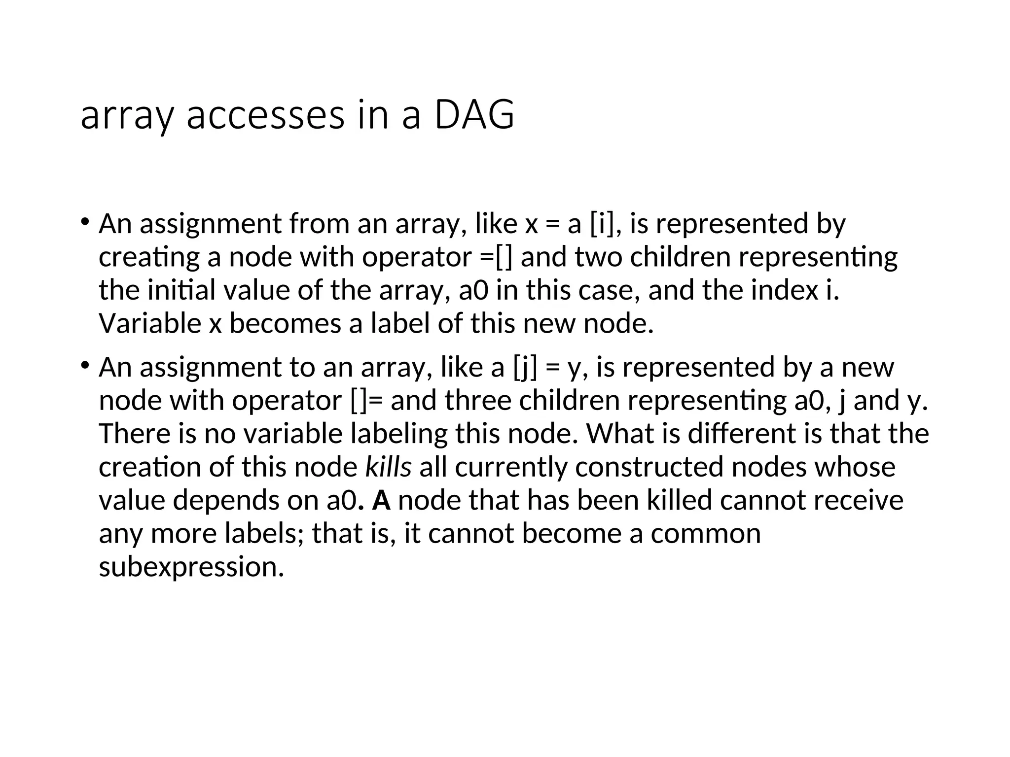 array accesses in a DAG
• An assignment from an array, like x = a [i], is represented by
creating a node with operator =[] and two children representing
the initial value of the array, a0 in this case, and the index i.
Variable x becomes a label of this new node.
• An assignment to an array, like a [j] = y, is represented by a new
node with operator []= and three children representing a0, j and y.
There is no variable labeling this node. What is different is that the
creation of this node kills all currently constructed nodes whose
value depends on a0. A node that has been killed cannot receive
any more labels; that is, it cannot become a common
subexpression.
 