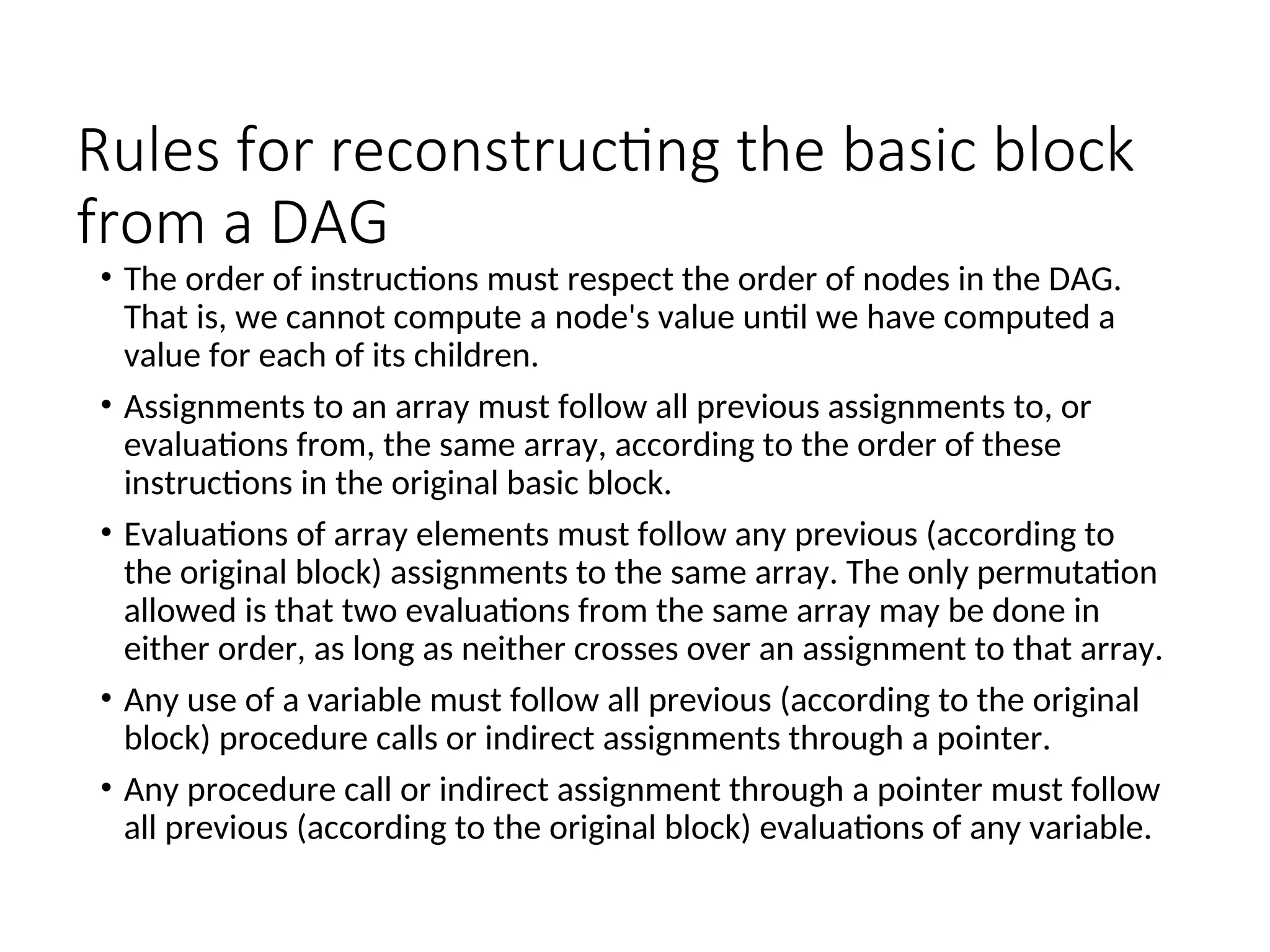 Rules for reconstructing the basic block
from a DAG
• The order of instructions must respect the order of nodes in the DAG.
That is, we cannot compute a node's value until we have computed a
value for each of its children.
• Assignments to an array must follow all previous assignments to, or
evaluations from, the same array, according to the order of these
instructions in the original basic block.
• Evaluations of array elements must follow any previous (according to
the original block) assignments to the same array. The only permutation
allowed is that two evaluations from the same array may be done in
either order, as long as neither crosses over an assignment to that array.
• Any use of a variable must follow all previous (according to the original
block) procedure calls or indirect assignments through a pointer.
• Any procedure call or indirect assignment through a pointer must follow
all previous (according to the original block) evaluations of any variable.
 