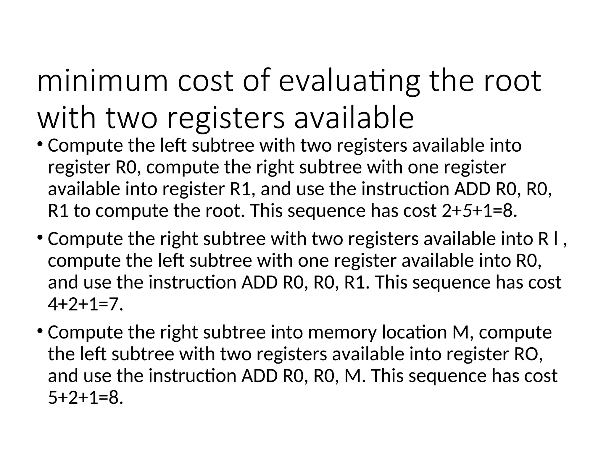 minimum cost of evaluating the root
with two registers available
• Compute the left subtree with two registers available into
register R0, compute the right subtree with one register
available into register R1, and use the instruction ADD R0, R0,
R1 to compute the root. This sequence has cost 2+5+1=8.
• Compute the right subtree with two registers available into R l ,
compute the left subtree with one register available into R0,
and use the instruction ADD R0, R0, R1. This sequence has cost
4+2+1=7.
• Compute the right subtree into memory location M, compute
the left subtree with two registers available into register RO,
and use the instruction ADD R0, R0, M. This sequence has cost
5+2+1=8.
 