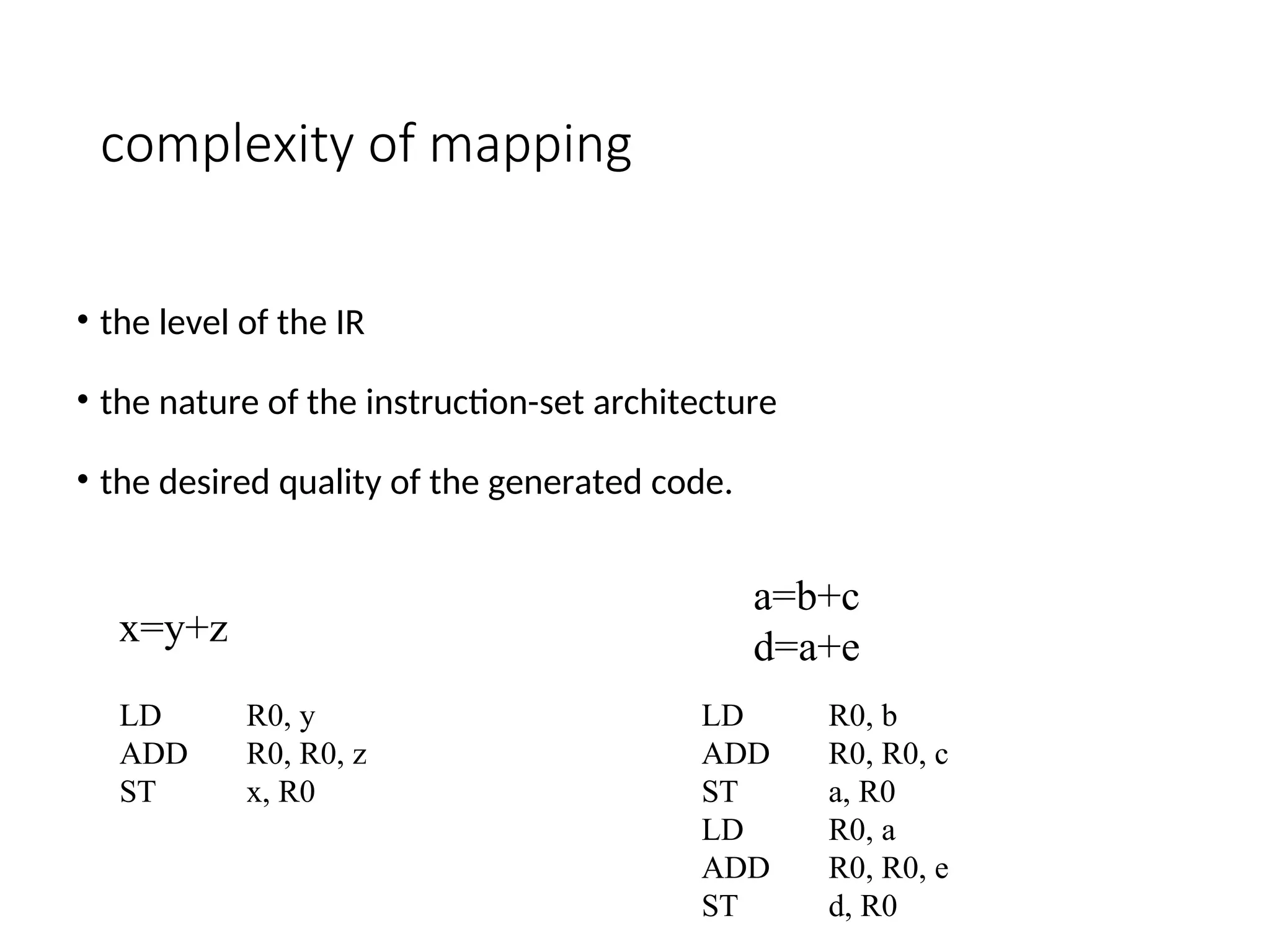complexity of mapping
• the level of the IR
• the nature of the instruction-set architecture
• the desired quality of the generated code.
x=y+z
LD R0, y
ADD R0, R0, z
ST x, R0
a=b+c
d=a+e
LD R0, b
ADD R0, R0, c
ST a, R0
LD R0, a
ADD R0, R0, e
ST d, R0
 