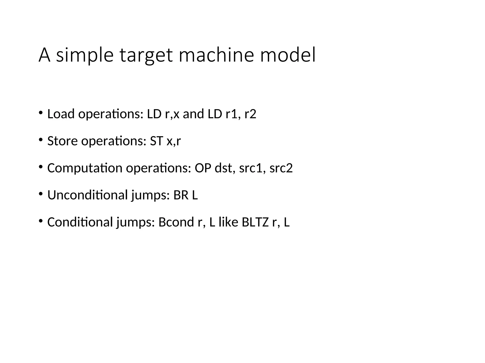 A simple target machine model
• Load operations: LD r,x and LD r1, r2
• Store operations: ST x,r
• Computation operations: OP dst, src1, src2
• Unconditional jumps: BR L
• Conditional jumps: Bcond r, L like BLTZ r, L
 