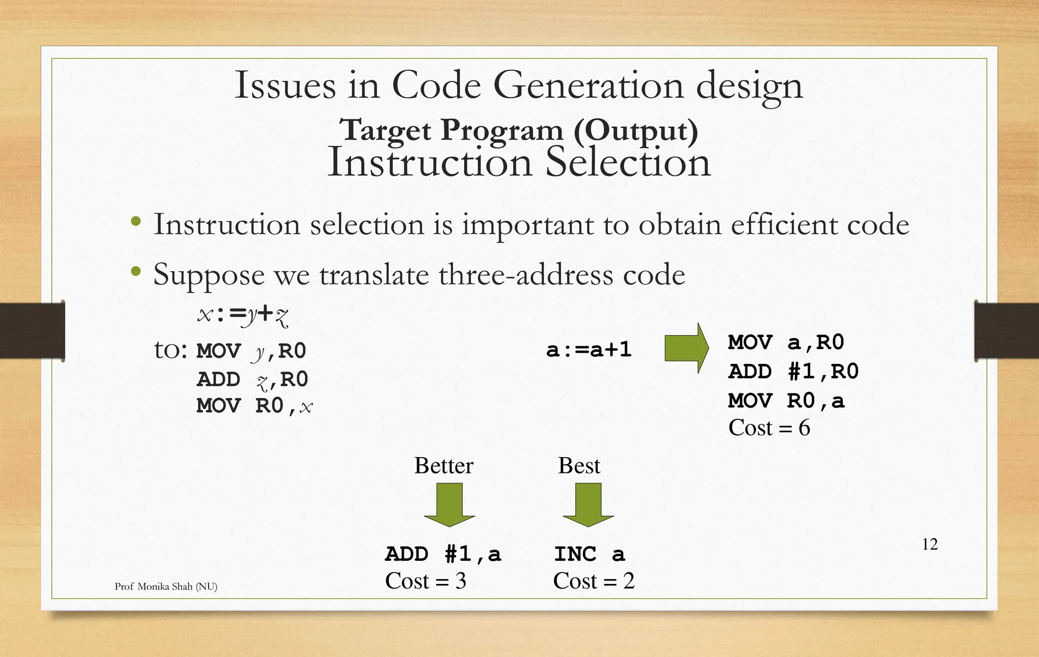 Prof Monika Shah (NU) 12 Instruction Selection • Instruction selection is important to obtain efficient code • Suppose we translate three-address code x:=y+z to: MOV y,R0 ADD z,R0 MOV R0,x a:=a+1 MOV a,R0 ADD #1,R0 MOV R0,a ADD #1,a INC a Cost = 6 Cost = 3 Cost = 2 Better Best Issues in Code Generation design Target Program (Output) 