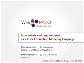 Experiences and requirements
for a User Interaction Modeling Language

Marco Brambilla          marcobrambi
Politecnico di Milano and WebRatio

Emanuele Molteni        emanuelemolteni
WebRatio
                        Code Generation 2012, Cambridge, March 28, 2012
 