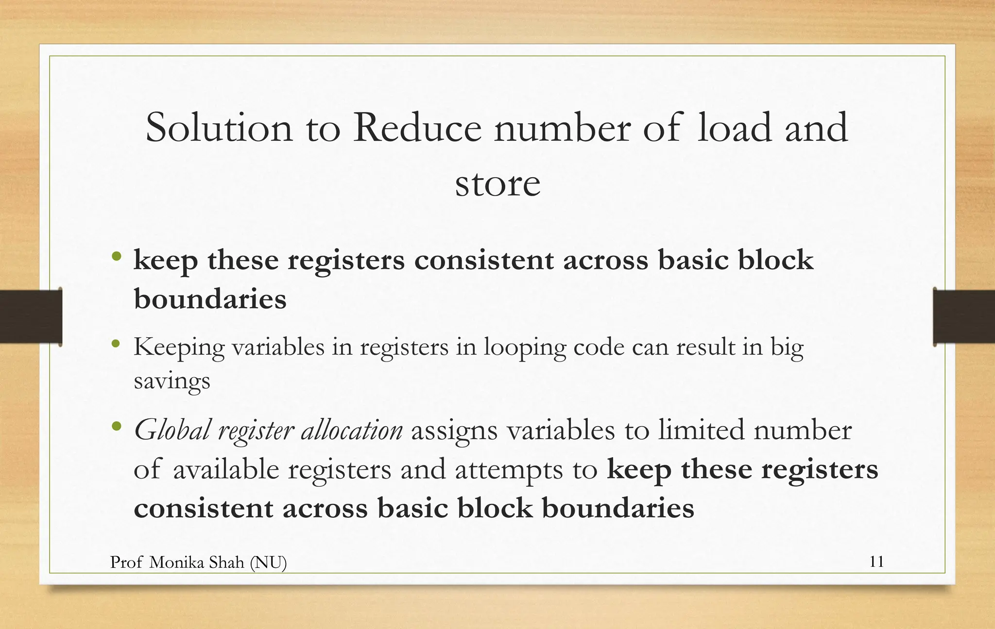 Prof Monika Shah (NU) 11
Solution to Reduce number of load and
store
• keep these registers consistent across basic block
boundaries
• Keeping variables in registers in looping code can result in big
savings
• Global register allocation assigns variables to limited number
of available registers and attempts to keep these registers
consistent across basic block boundaries
 
