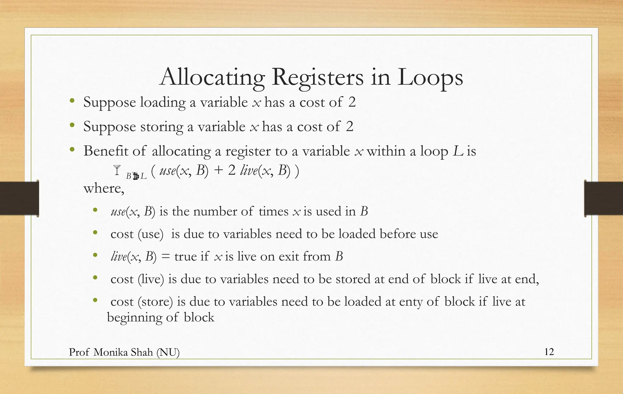 Prof Monika Shah (NU) 12
Allocating Registers in Loops
• Suppose loading a variable x has a cost of 2
• Suppose storing a variable x has a cost of 2
• Benefit of allocating a register to a variable x within a loop L is
BL ( use(x, B) + 2 live(x, B) )
where,
• use(x, B) is the number of times x is used in B
• cost (use) is due to variables need to be loaded before use
• live(x, B) = true if x is live on exit from B
• cost (live) is due to variables need to be stored at end of block if live at end,
• cost (store) is due to variables need to be loaded at enty of block if live at
beginning of block
 