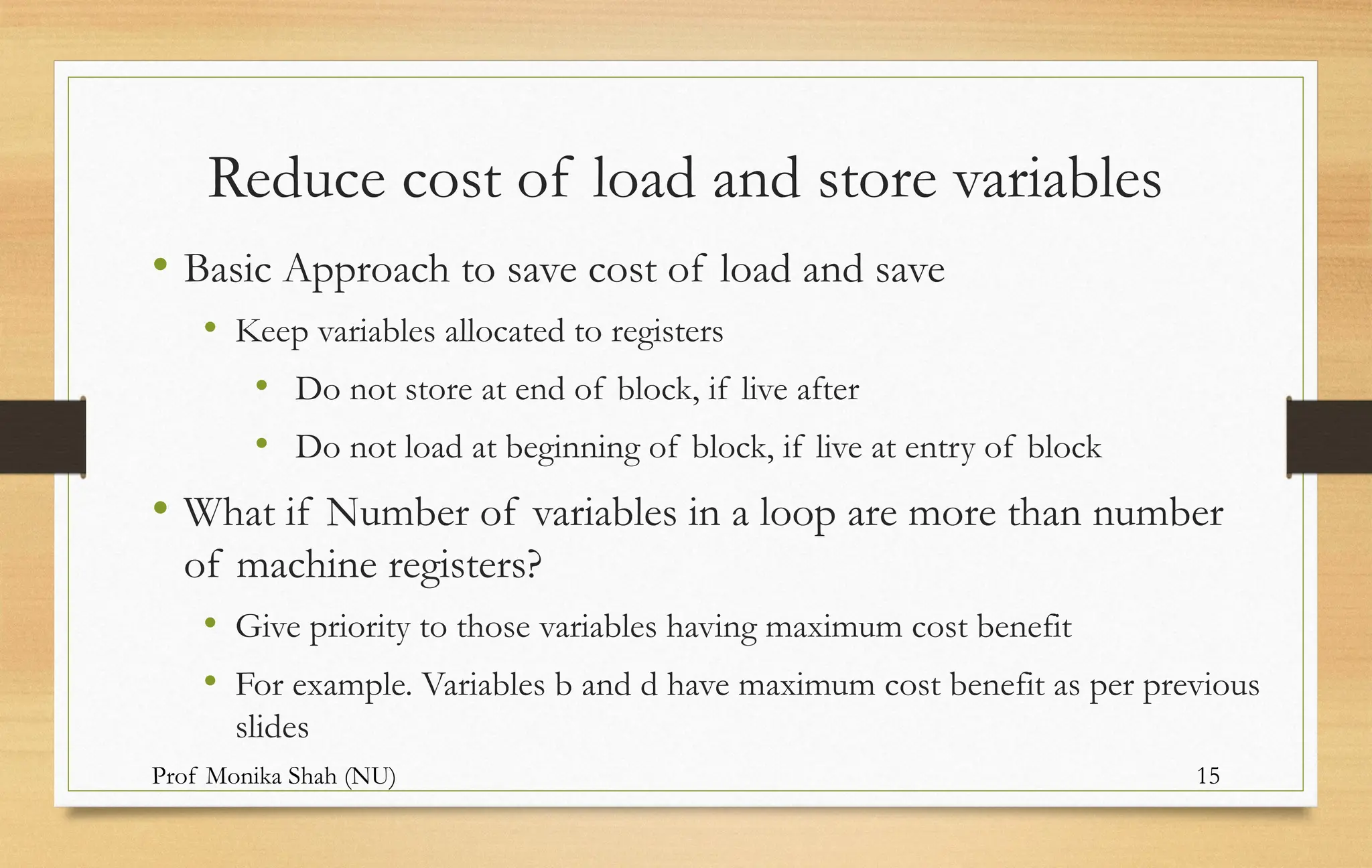 Prof Monika Shah (NU) 15
Reduce cost of load and store variables
• Basic Approach to save cost of load and save
• Keep variables allocated to registers
• Do not store at end of block, if live after
• Do not load at beginning of block, if live at entry of block
• What if Number of variables in a loop are more than number
of machine registers?
• Give priority to those variables having maximum cost benefit
• For example. Variables b and d have maximum cost benefit as per previous
slides
 