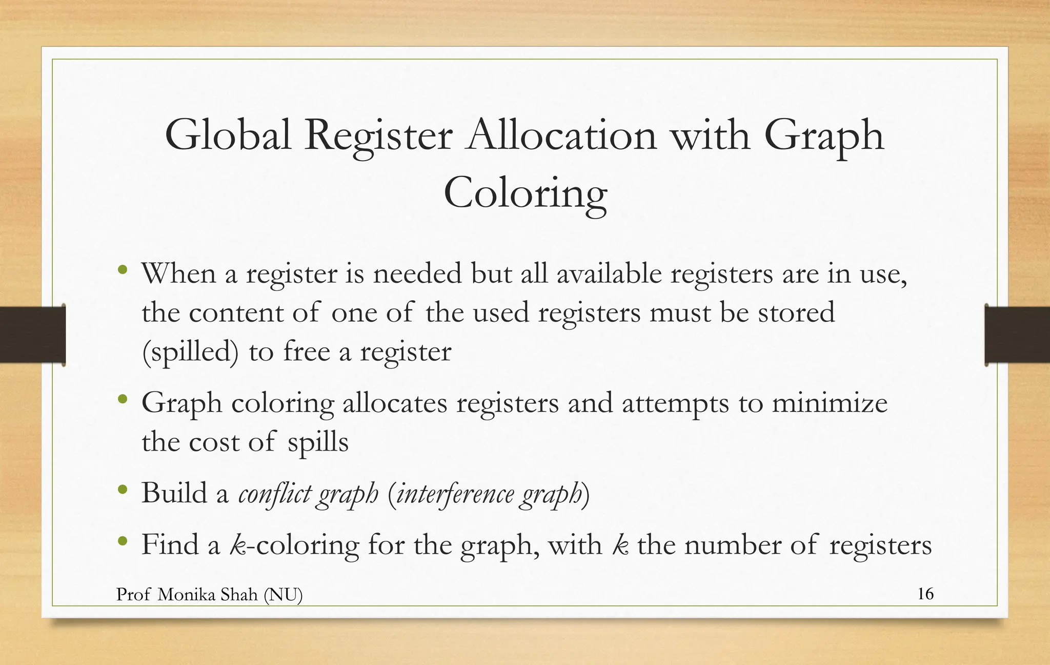Prof Monika Shah (NU) 16
Global Register Allocation with Graph
Coloring
• When a register is needed but all available registers are in use,
the content of one of the used registers must be stored
(spilled) to free a register
• Graph coloring allocates registers and attempts to minimize
the cost of spills
• Build a conflict graph (interference graph)
• Find a k-coloring for the graph, with k the number of registers
 