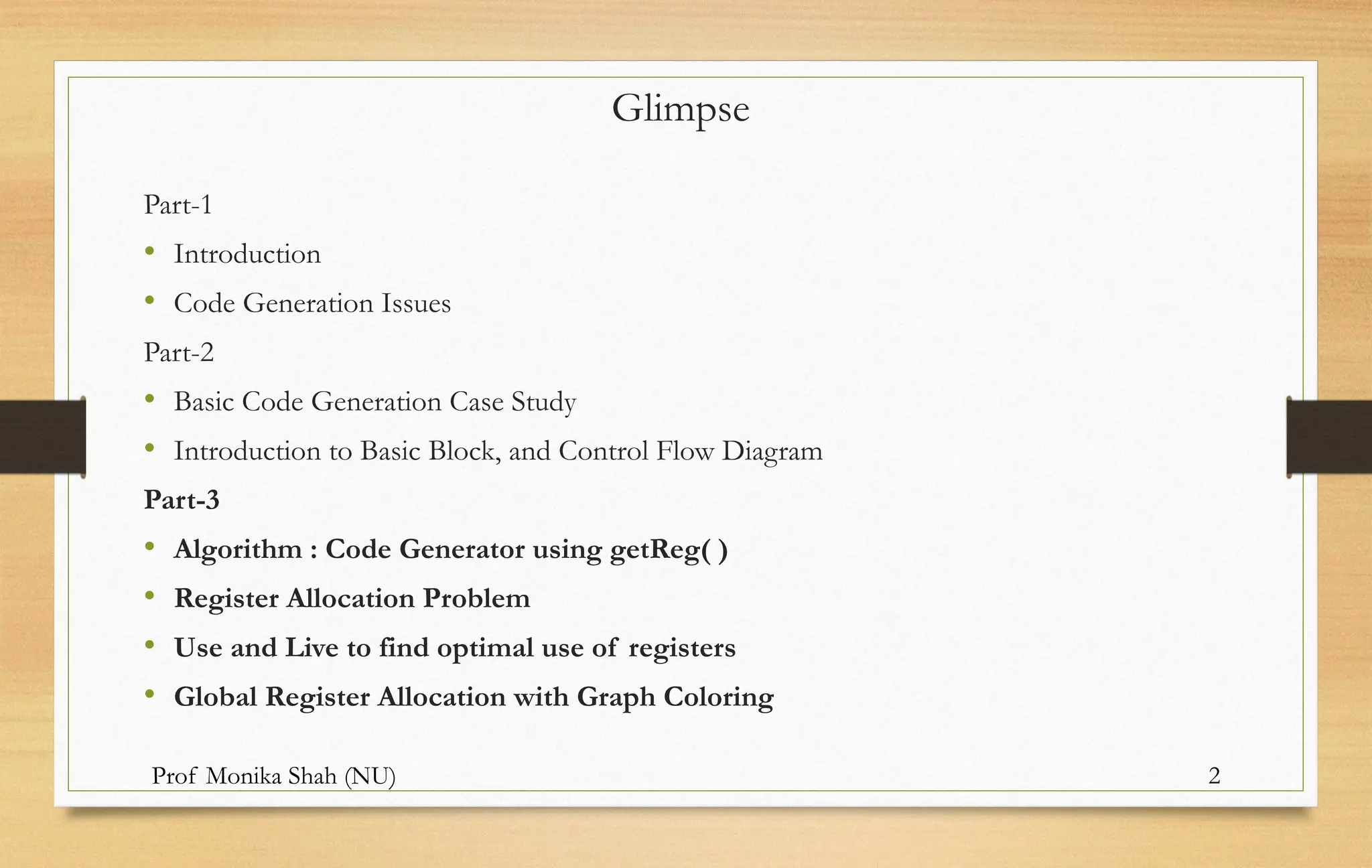 Prof Monika Shah (NU) 2
Glimpse
Part-1
• Introduction
• Code Generation Issues
Part-2
• Basic Code Generation Case Study
• Introduction to Basic Block, and Control Flow Diagram
Part-3
• Algorithm : Code Generator using getReg( )
• Register Allocation Problem
• Use and Live to find optimal use of registers
• Global Register Allocation with Graph Coloring
 