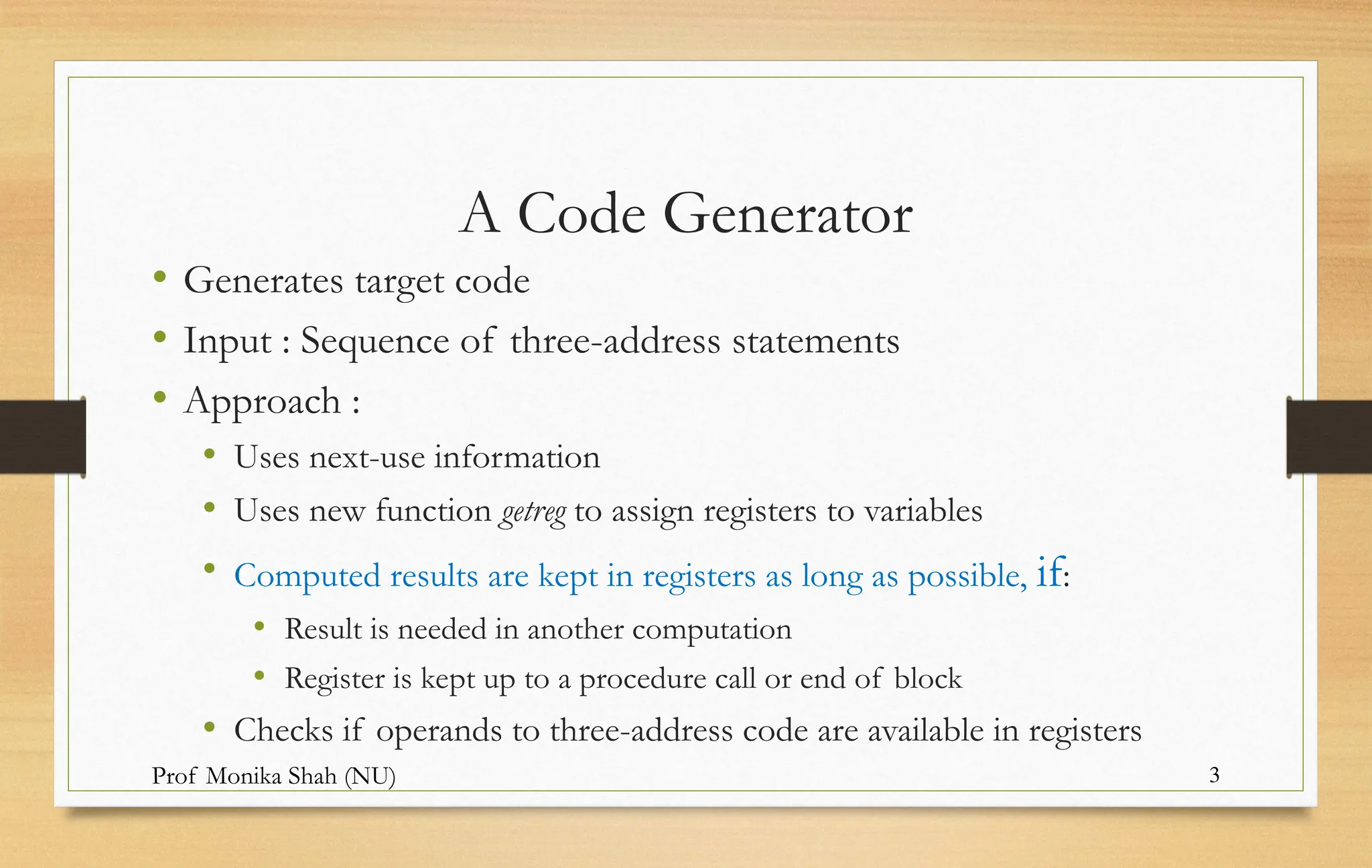Prof Monika Shah (NU) 3
A Code Generator
• Generates target code
• Input : Sequence of three-address statements
• Approach :
• Uses next-use information
• Uses new function getreg to assign registers to variables
• Computed results are kept in registers as long as possible, if:
• Result is needed in another computation
• Register is kept up to a procedure call or end of block
• Checks if operands to three-address code are available in registers
 