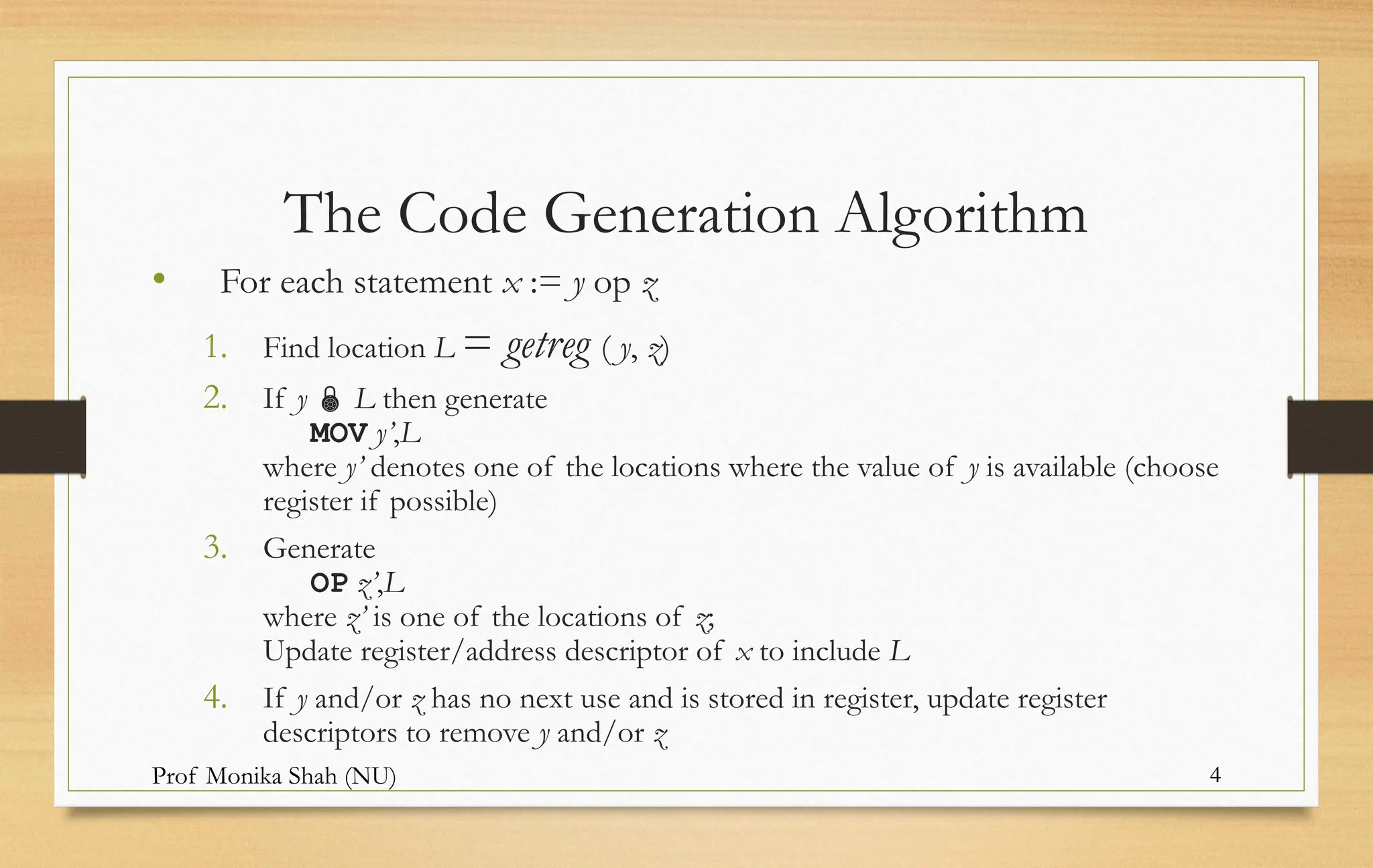 Prof Monika Shah (NU) 4
The Code Generation Algorithm
• For each statement x := y op z
1. Find location L = getreg ( y, z)
2. If y  L then generate
MOV y’,L
where y’ denotes one of the locations where the value of y is available (choose
register if possible)
3. Generate
OP z’,L
where z’ is one of the locations of z;
Update register/address descriptor of x to include L
4. If y and/or z has no next use and is stored in register, update register
descriptors to remove y and/or z
 