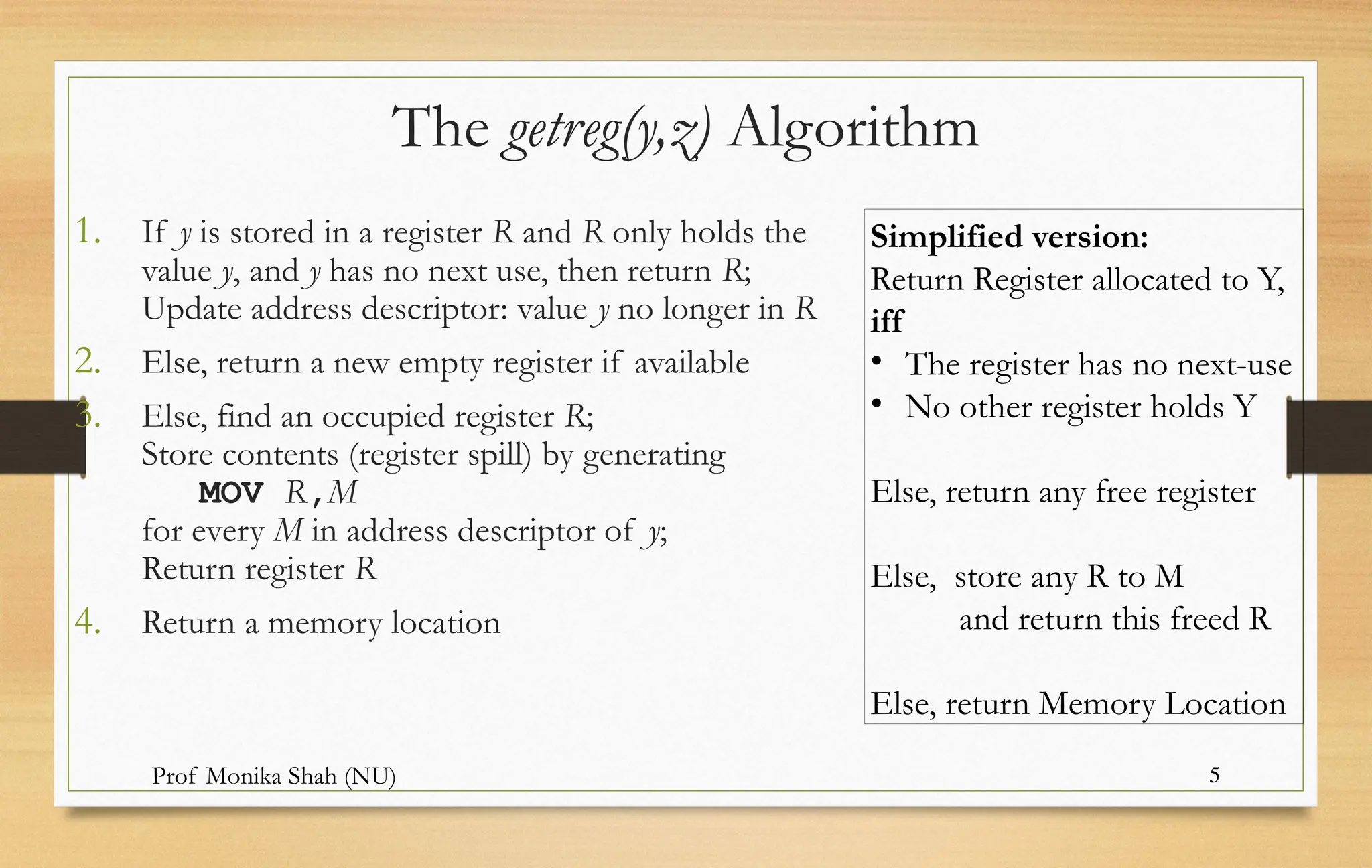 Prof Monika Shah (NU) 5
The getreg(y,z) Algorithm
1. If y is stored in a register R and R only holds the
value y, and y has no next use, then return R;
Update address descriptor: value y no longer in R
2. Else, return a new empty register if available
3. Else, find an occupied register R;
Store contents (register spill) by generating
MOV R,M
for every M in address descriptor of y;
Return register R
4. Return a memory location
Simplified version:
Return Register allocated to Y,
iff
• The register has no next-use
• No other register holds Y
Else, return any free register
Else, store any R to M
and return this freed R
Else, return Memory Location
 