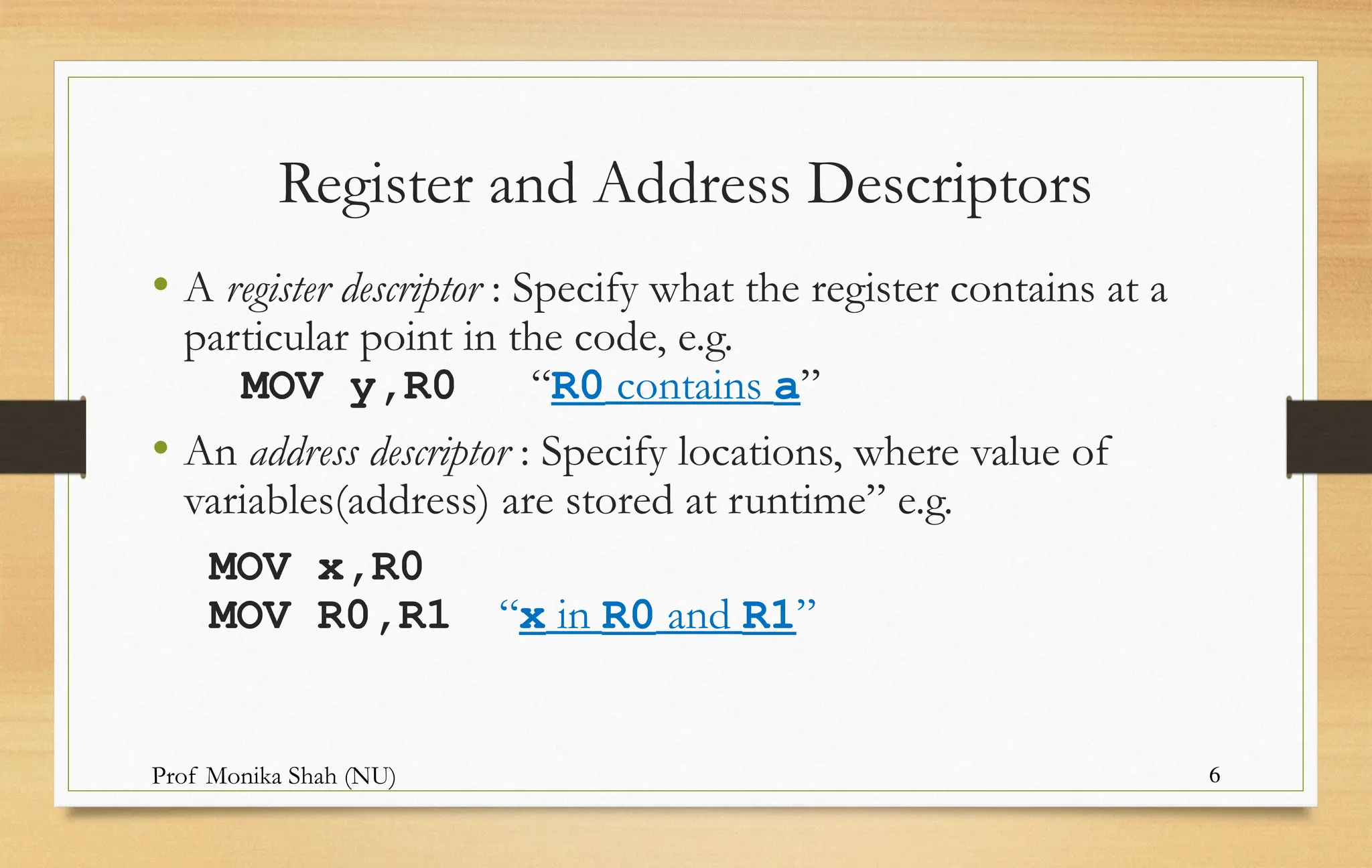 Prof Monika Shah (NU) 6
Register and Address Descriptors
• A register descriptor : Specify what the register contains at a
particular point in the code, e.g.
MOV y,R0 “R0 contains a”
• An address descriptor : Specify locations, where value of
variables(address) are stored at runtime” e.g.
MOV x,R0
MOV R0,R1 “x in R0 and R1”
 