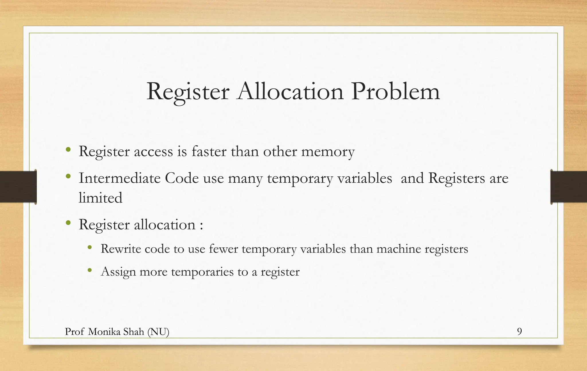 Prof Monika Shah (NU) 9
Register Allocation Problem
• Register access is faster than other memory
• Intermediate Code use many temporary variables and Registers are
limited
• Register allocation :
• Rewrite code to use fewer temporary variables than machine registers
• Assign more temporaries to a register
 