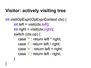 Visitor: actively visiting tree
int visitOpExpr(OpExprContext ctx) {
int left = visit(ctx.left);
int right = visit(ctx.right);
switch (ctx.op) {
case '*' : return left * right;
case '/' : return left / right;
case '+' : return left + right;
case '-' : return left - right;
}
}
 