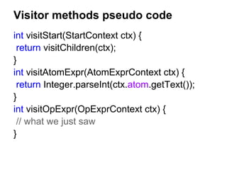 Visitor methods pseudo code
int visitStart(StartContext ctx) {
return visitChildren(ctx);
}
int visitAtomExpr(AtomExprContext ctx) {
return Integer.parseInt(ctx.atom.getText());
}
int visitOpExpr(OpExprContext ctx) {
// what we just saw
}
 