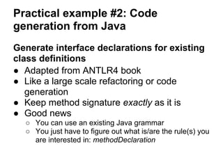 Practical example #2: Code
generation from Java
Generate interface declarations for existing
class definitions
● Adapted from ANTLR4 book
● Like a large scale refactoring or code
generation
● Keep method signature exactly as it is
● Good news
○ You can use an existing Java grammar
○ You just have to figure out what is/are the rule(s) you
are interested in: methodDeclaration
 