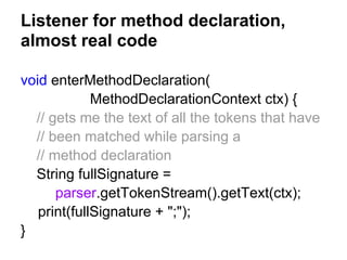 Listener for method declaration,
almost real code
void enterMethodDeclaration(
MethodDeclarationContext ctx) {
// gets me the text of all the tokens that have
// been matched while parsing a
// method declaration
String fullSignature =
parser.getTokenStream().getText(ctx);
print(fullSignature + ";");
}
 