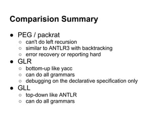 Comparision Summary
● PEG / packrat
○ can't do left recursion
○ similar to ANTLR3 with backtracking
○ error recovery or reporting hard
● GLR
○ bottom-up like yacc
○ can do all grammars
○ debugging on the declarative specification only
● GLL
○ top-down like ANTLR
○ can do all grammars
 