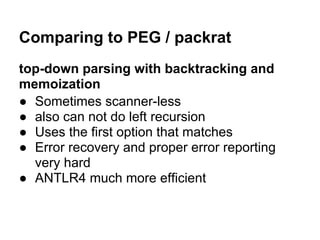 Comparing to PEG / packrat
top-down parsing with backtracking and
memoization
● Sometimes scanner-less
● also can not do left recursion
● Uses the first option that matches
● Error recovery and proper error reporting
very hard
● ANTLR4 much more efficient
 