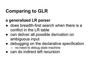 Comparing to GLR
a generalized LR parser
● does breadth-first search when there is a
conflict in the LR table
● can deliver all possible derivation on
ambiguous input
● debugging on the declarative specification
○ no need to debug state machine
● can do indirect left recursion
 