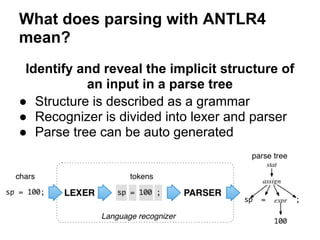 What does parsing with ANTLR4
mean?
Identify and reveal the implicit structure of
an input in a parse tree
● Structure is described as a grammar
● Recognizer is divided into lexer and parser
● Parse tree can be auto generated
 