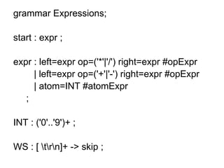 grammar Expressions;
start : expr ;
expr : left=expr op=('*'|'/') right=expr #opExpr
| left=expr op=('+'|'-') right=expr #opExpr
| atom=INT #atomExpr
;
INT : ('0'..'9')+ ;
WS : [ trn]+ -> skip ;
 