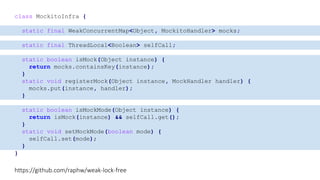 class MockitoInfra {
static final WeakConcurrentMap<Object, MockitoHandler> mocks;
static final ThreadLocal<Boolean> selfCall;
static boolean isMock(Object instance) {
return mocks.containsKey(instance);
}
static void registerMock(Object instance, MockHandler handler) {
mocks.put(instance, handler);
}
static boolean isMockMode(Object instance) {
return isMock(instance) && selfCall.get();
}
static void setMockMode(boolean mode) {
selfCall.set(mode);
}
}
https://github.com/raphw/weak-lock-free
 