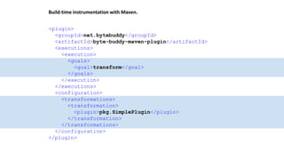 Build-time instrumentation with Maven.
<plugin>
<groupId>net.bytebuddy</groupId>
<artifactId>byte-buddy-maven-plugin</artifactId>
<executions>
<execution>
<goals>
<goal>transform</goal>
</goals>
</execution>
</executions>
<configuration>
<transformations>
<transformation>
<plugin>pkg.SimplePlugin</plugin>
</transformation>
</transformations>
</configuration>
</plugin>
 