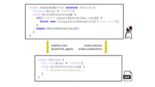 class Service {
@Secured(user = "ADMIN")
void deleteEverything() {
if(!"ADMIN".equals(UserHolder.user)) {
throw new IllegalStateException("Wrong user");
}
// delete everything...
}
}
redefine class
(build time, agent)
create subclass
(Liskov substitution)
class SecuredService extends Service {
@Override
void deleteEverything() {
if(!"ADMIN".equals(UserHolder.user)) {
throw new IllegalStateException("Wrong user");
}
super.deleteEverything();
}
}
class Service {
@Secured(user = "ADMIN")
void deleteEverything() {
// delete everything...
}
}
 