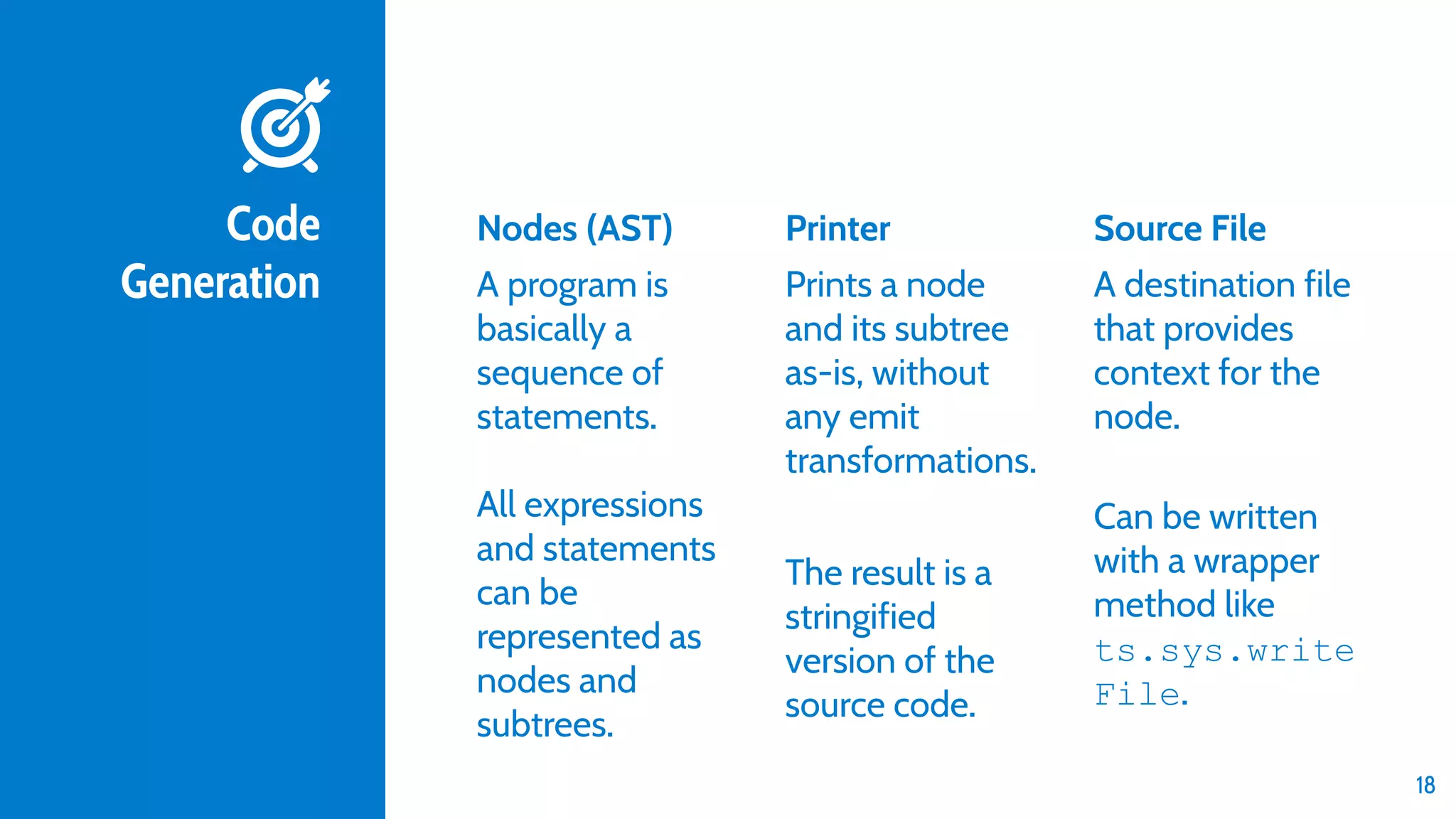 Code Generation Nodes (AST) A program is basically a sequence of statements. All expressions and statements can be represented as nodes and subtrees. Printer Prints a node and its subtree as-is, without any emit transformations. The result is a stringified version of the source code. Source File A destination file that provides context for the node. Can be written with a wrapper method like ts.sys.write File. 18 
