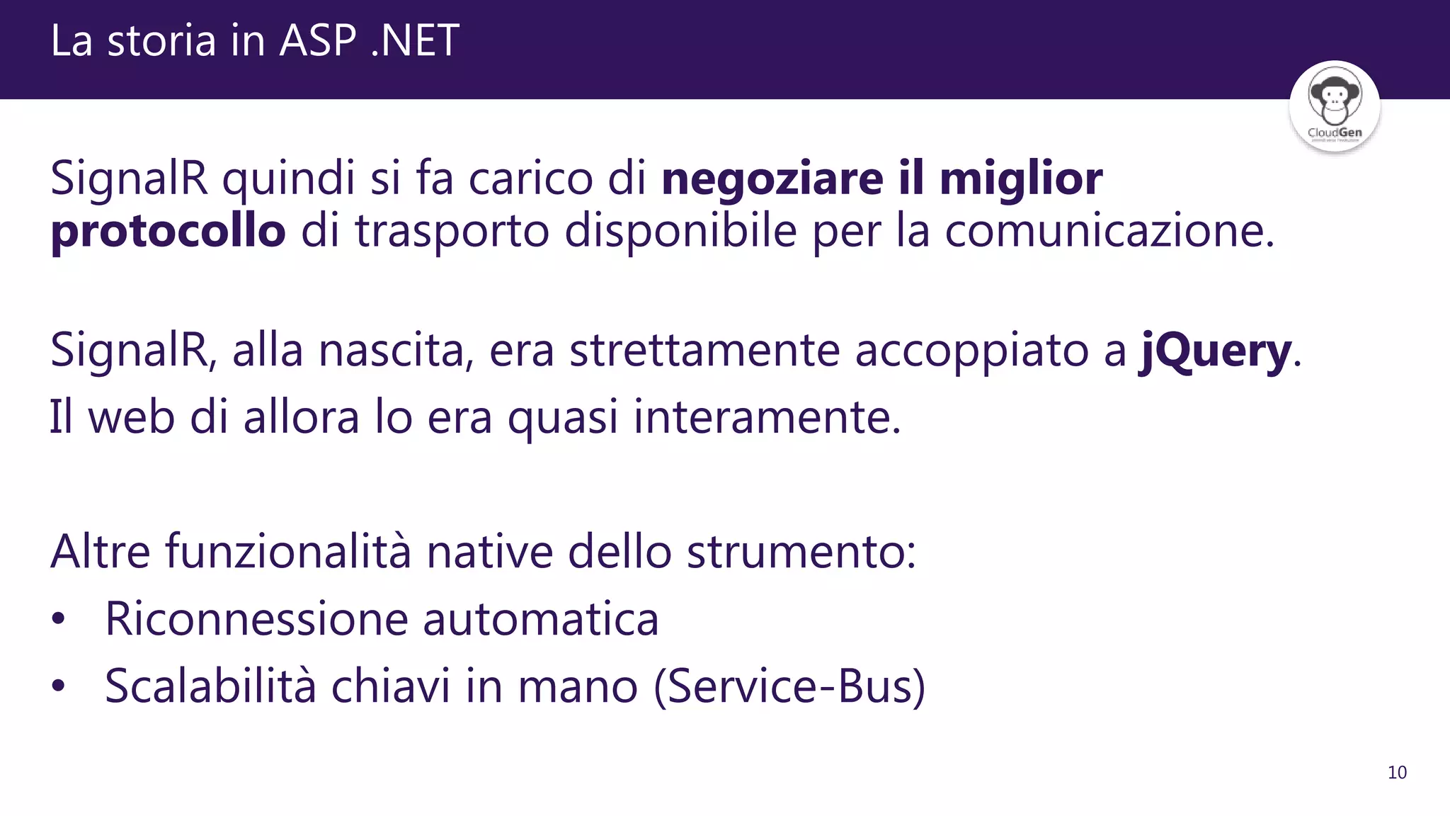 10
La storia in ASP .NET
SignalR quindi si fa carico di negoziare il miglior
protocollo di trasporto disponibile per la comunicazione.
SignalR, alla nascita, era strettamente accoppiato a jQuery.
Il web di allora lo era quasi interamente.
Altre funzionalità native dello strumento:
• Riconnessione automatica
• Scalabilità chiavi in mano (Service-Bus)
 