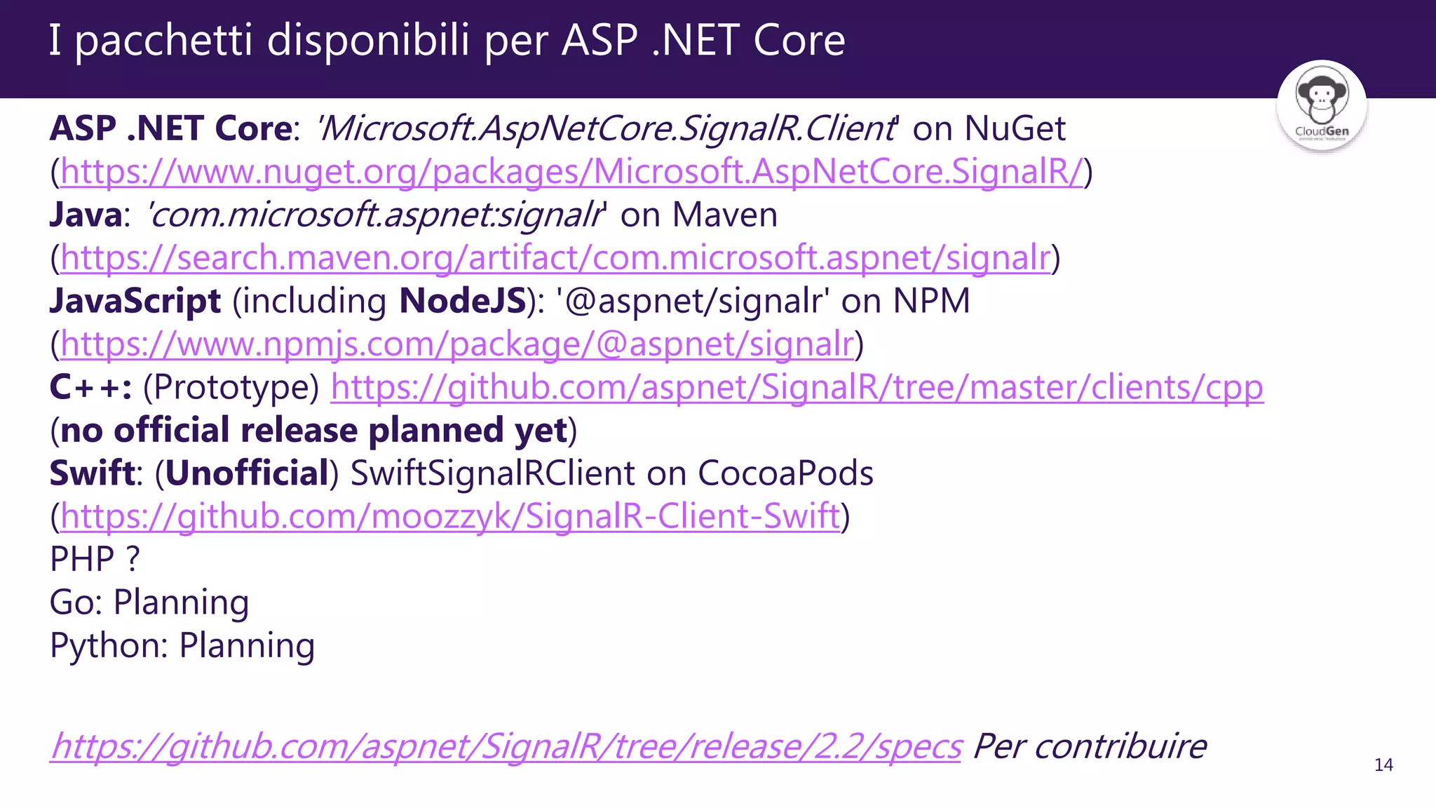 14
I pacchetti disponibili per ASP .NET Core
ASP .NET Core: 'Microsoft.AspNetCore.SignalR.Client' on NuGet
(https://www.nuget.org/packages/Microsoft.AspNetCore.SignalR/)
Java: 'com.microsoft.aspnet:signalr' on Maven
(https://search.maven.org/artifact/com.microsoft.aspnet/signalr)
JavaScript (including NodeJS): '@aspnet/signalr' on NPM
(https://www.npmjs.com/package/@aspnet/signalr)
C++: (Prototype) https://github.com/aspnet/SignalR/tree/master/clients/cpp
(no official release planned yet)
Swift: (Unofficial) SwiftSignalRClient on CocoaPods
(https://github.com/moozzyk/SignalR-Client-Swift)
PHP ?
Go: Planning
Python: Planning
https://github.com/aspnet/SignalR/tree/release/2.2/specs Per contribuire
 