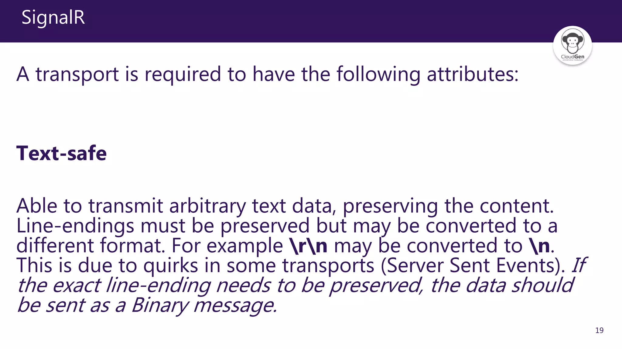 19
SignalR
A transport is required to have the following attributes:
Text-safe
Able to transmit arbitrary text data, preserving the content.
Line-endings must be preserved but may be converted to a
different format. For example rn may be converted to n.
This is due to quirks in some transports (Server Sent Events). If
the exact line-ending needs to be preserved, the data should
be sent as a Binary message.
 