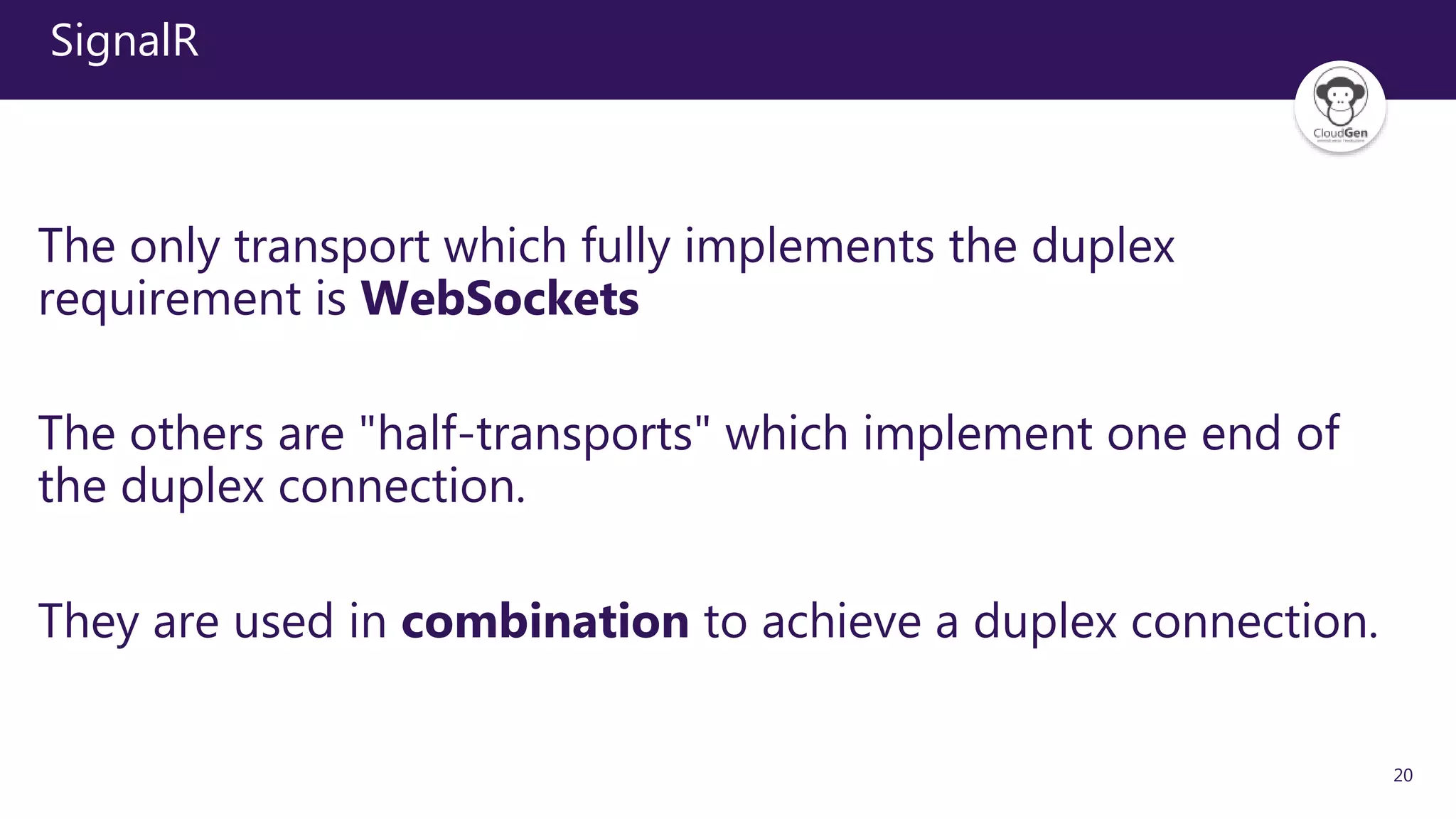 20
SignalR
The only transport which fully implements the duplex
requirement is WebSockets
The others are "half-transports" which implement one end of
the duplex connection.
They are used in combination to achieve a duplex connection.
 