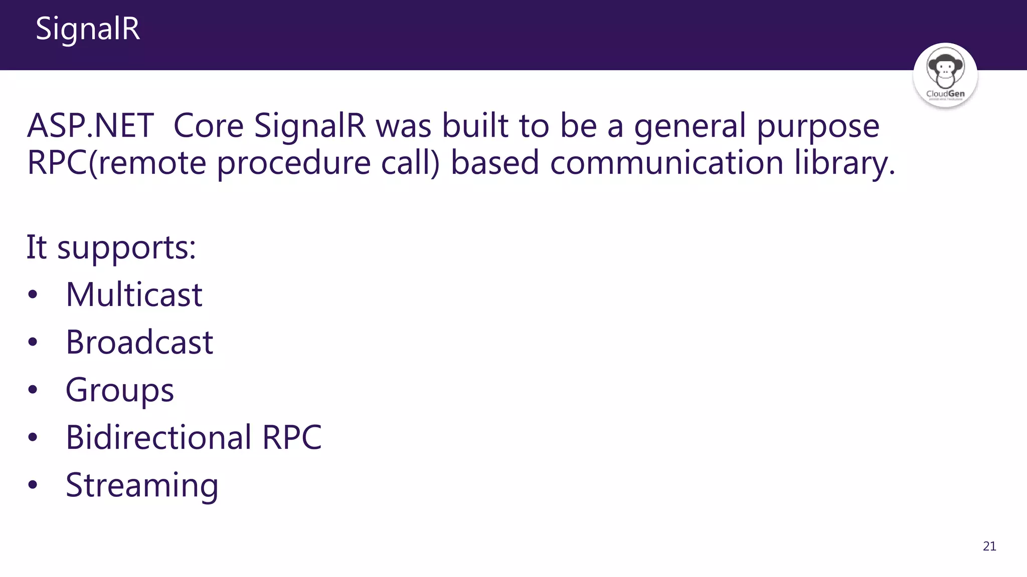 21
SignalR
ASP.NET Core SignalR was built to be a general purpose
RPC(remote procedure call) based communication library.
It supports:
• Multicast
• Broadcast
• Groups
• Bidirectional RPC
• Streaming
 