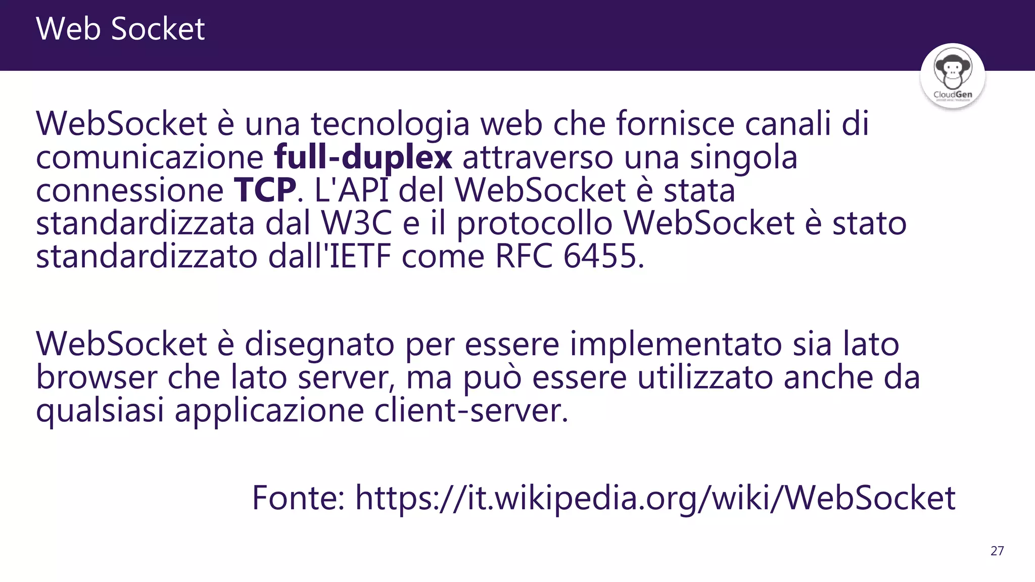 27
Web Socket
WebSocket è una tecnologia web che fornisce canali di
comunicazione full-duplex attraverso una singola
connessione TCP. L'API del WebSocket è stata
standardizzata dal W3C e il protocollo WebSocket è stato
standardizzato dall'IETF come RFC 6455.
WebSocket è disegnato per essere implementato sia lato
browser che lato server, ma può essere utilizzato anche da
qualsiasi applicazione client-server.
Fonte: https://it.wikipedia.org/wiki/WebSocket
 