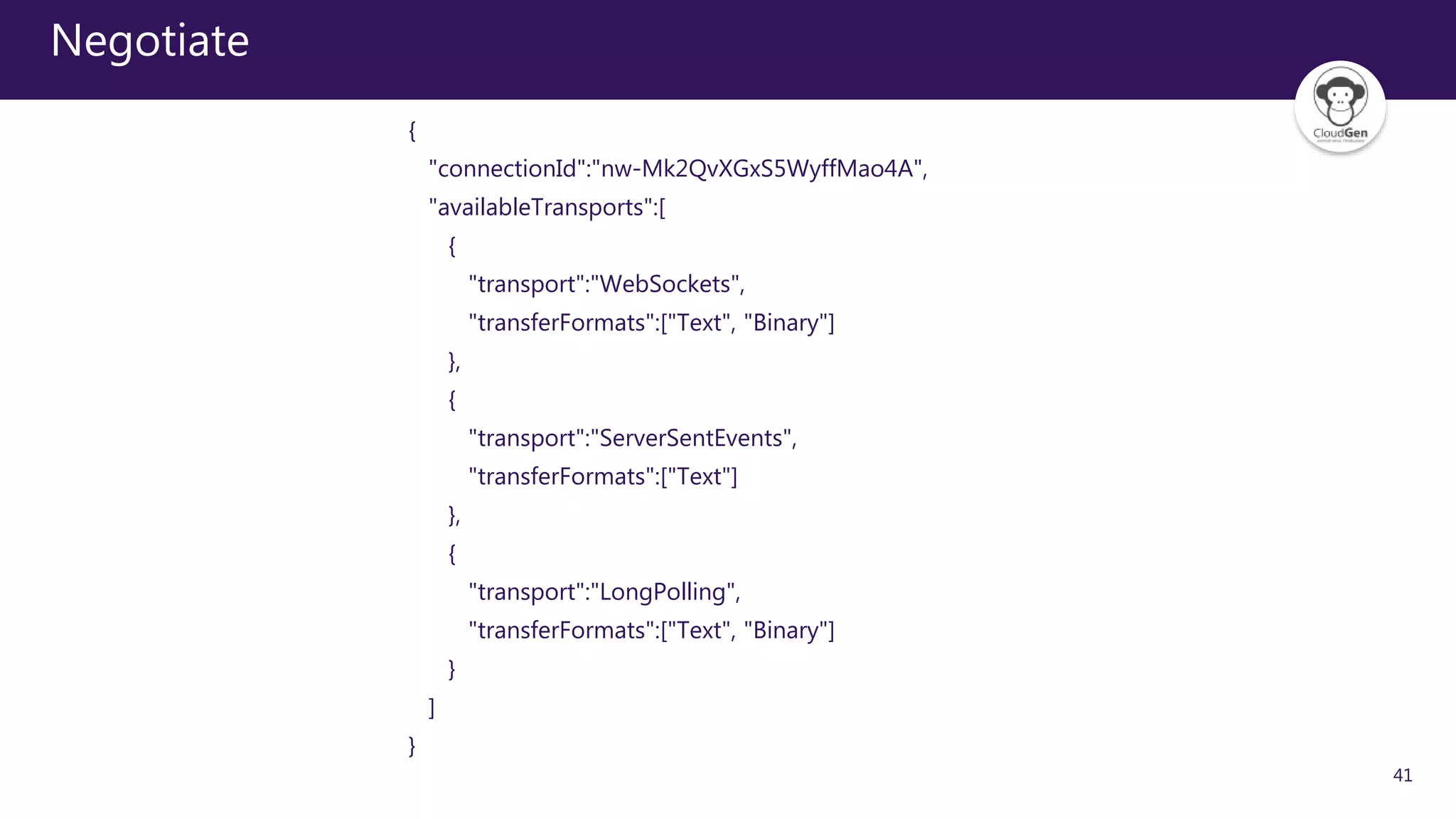 41
Negotiate
{
"connectionId":"nw-Mk2QvXGxS5WyffMao4A",
"availableTransports":[
{
"transport":"WebSockets",
"transferFormats":["Text", "Binary"]
},
{
"transport":"ServerSentEvents",
"transferFormats":["Text"]
},
{
"transport":"LongPolling",
"transferFormats":["Text", "Binary"]
}
]
}
 