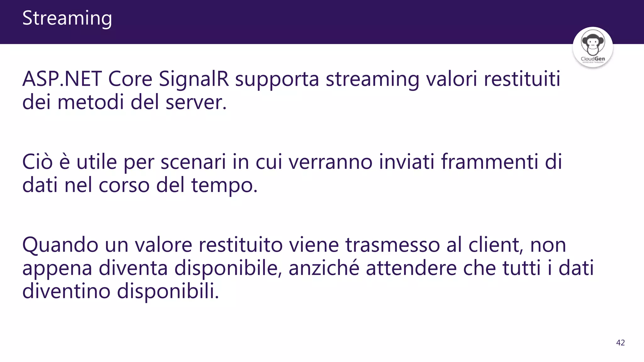 42
Streaming
ASP.NET Core SignalR supporta streaming valori restituiti
dei metodi del server.
Ciò è utile per scenari in cui verranno inviati frammenti di
dati nel corso del tempo.
Quando un valore restituito viene trasmesso al client, non
appena diventa disponibile, anziché attendere che tutti i dati
diventino disponibili.
 