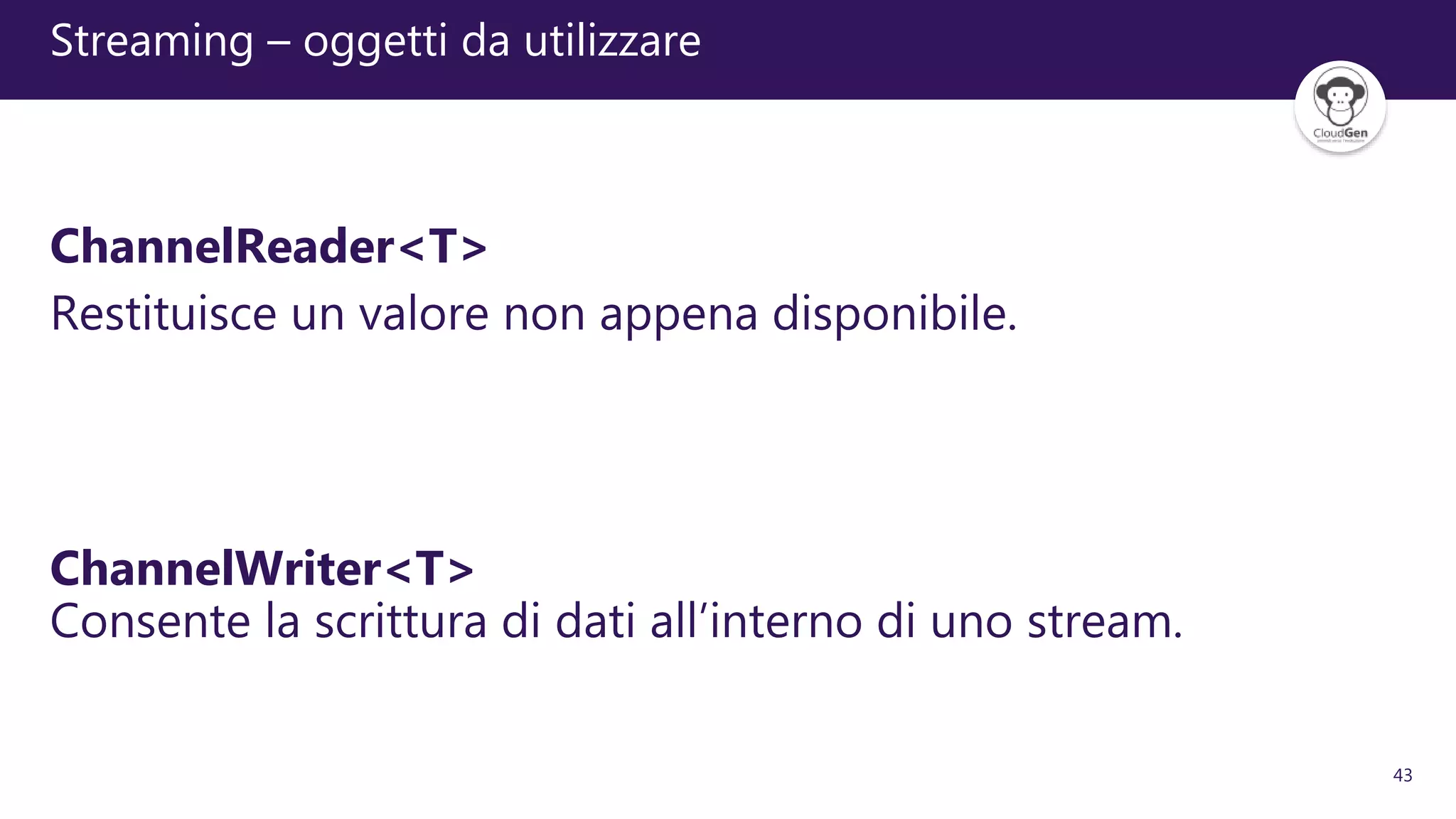 43
Streaming – oggetti da utilizzare
ChannelReader<T>
Restituisce un valore non appena disponibile.
ChannelWriter<T>
Consente la scrittura di dati all’interno di uno stream.
 