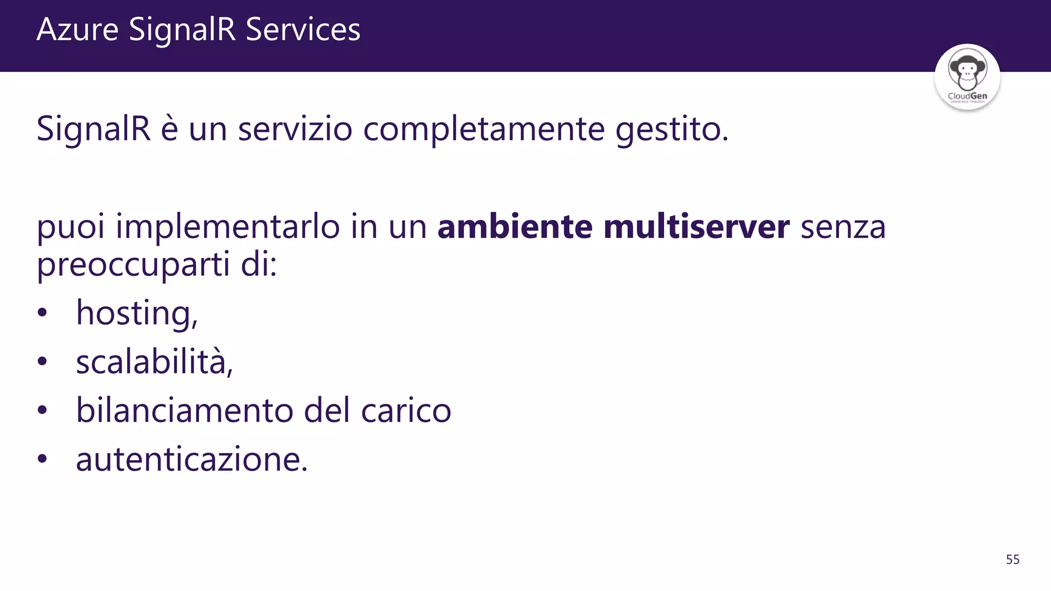55
Azure SignalR Services
SignalR è un servizio completamente gestito.
puoi implementarlo in un ambiente multiserver senza
preoccuparti di:
• hosting,
• scalabilità,
• bilanciamento del carico
• autenticazione.
 
